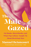 Manuel Betancourt: The Male Gazed: On Hunks, Heartthrobs, and What Pop Culture Taught Me About (Desiring) Men